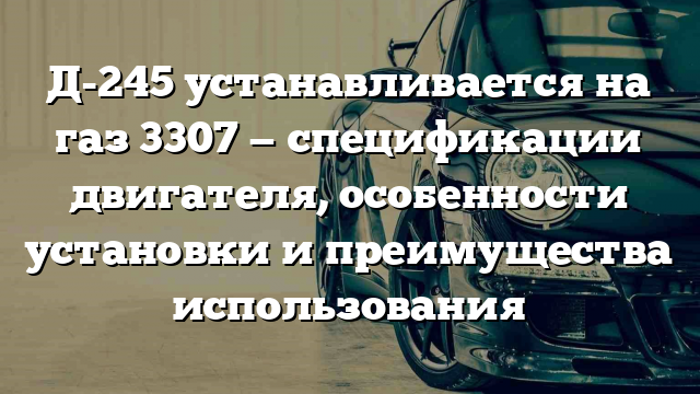 Д-245 устанавливается на газ 3307 — спецификации двигателя, особенности установки и преимущества использования