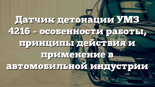 Датчик детонации УМЗ 4216 – особенности работы, принципы действия и применение в автомобильной индустрии