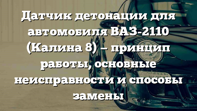 Датчик детонации для автомобиля ВАЗ-2110 (Калина 8) — принцип работы, основные неисправности и способы замены