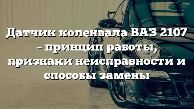 Датчик коленвала ВАЗ 2107 – принцип работы, признаки неисправности и способы замены