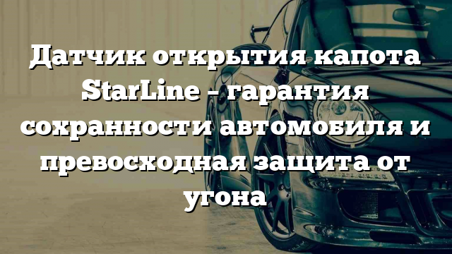 Датчик открытия капота StarLine – гарантия сохранности автомобиля и превосходная защита от угона