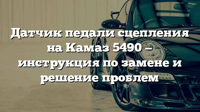 Датчик педали сцепления на Камаз 5490 — инструкция по замене и решение проблем