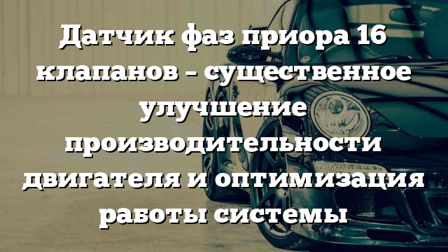 Датчик фаз приора 16 клапанов – существенное улучшение производительности двигателя и оптимизация работы системы