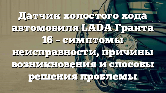 Датчик холостого хода автомобиля LADA Гранта 16 – симптомы неисправности, причины возникновения и способы решения проблемы