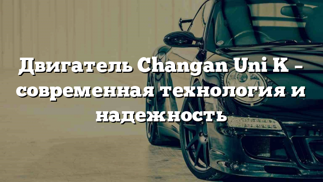 Двигатель Changan Uni K – современная технология и надежность