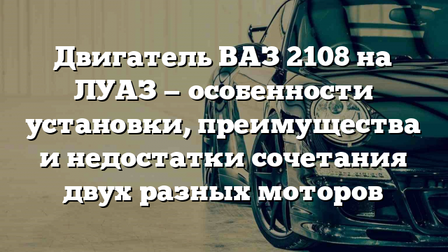 Двигатель ВАЗ 2108 на ЛУАЗ — особенности установки, преимущества и недостатки сочетания двух разных моторов