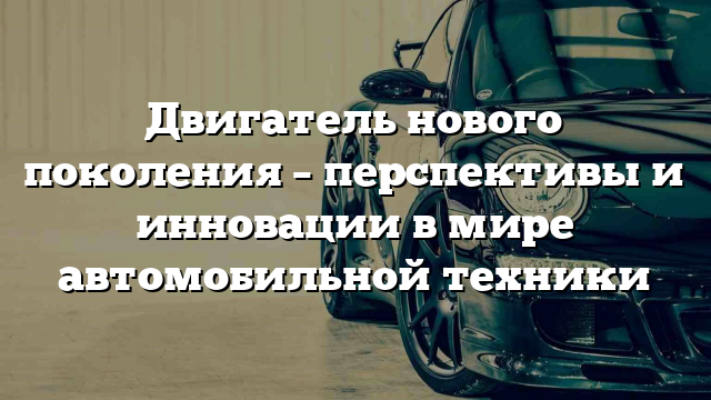 Двигатель нового поколения – перспективы и инновации в мире автомобильной техники