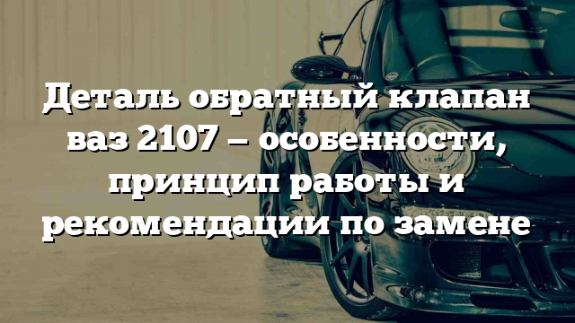 Деталь обратный клапан ваз 2107 — особенности, принцип работы и рекомендации по замене