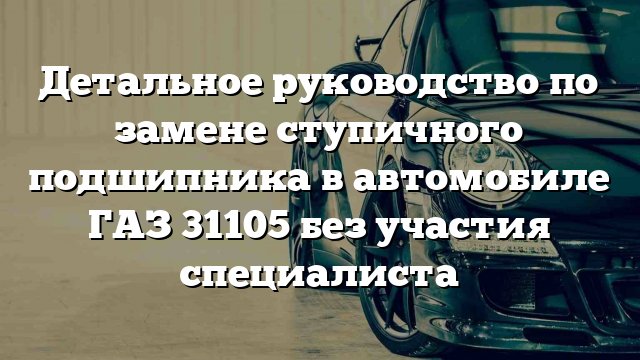 Детальное руководство по замене ступичного подшипника в автомобиле ГАЗ 31105 без участия специалиста