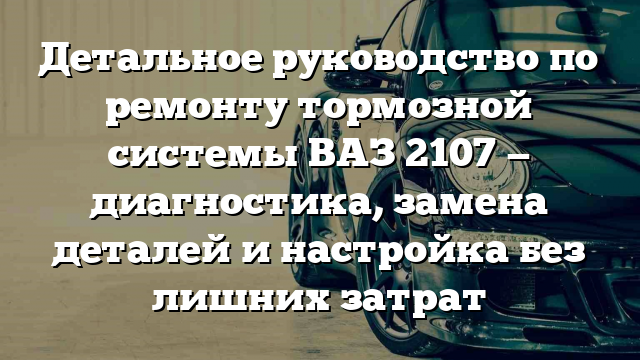 Детальное руководство по ремонту тормозной системы ВАЗ 2107 — диагностика, замена деталей и настройка без лишних затрат