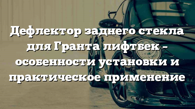 Дефлектор заднего стекла для Гранта лифтбек – особенности установки и практическое применение