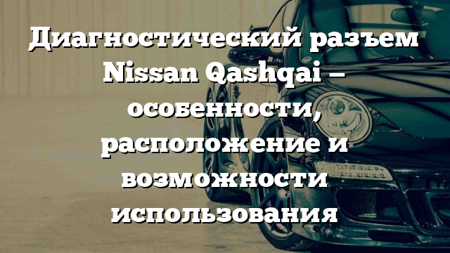 Диагностический разъем Nissan Qashqai — особенности, расположение и возможности использования