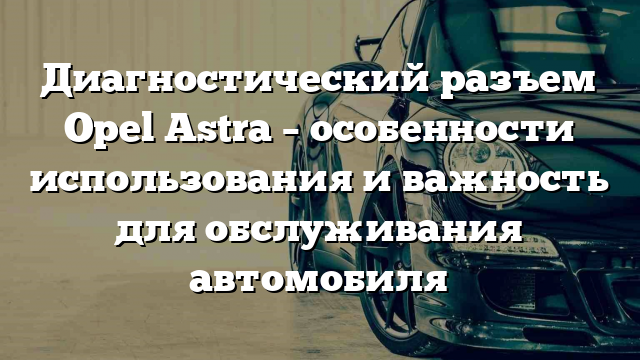 Диагностический разъем Opel Astra – особенности использования и важность для обслуживания автомобиля