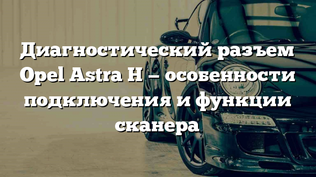 Диагностический разъем Opel Astra H — особенности подключения и функции сканера