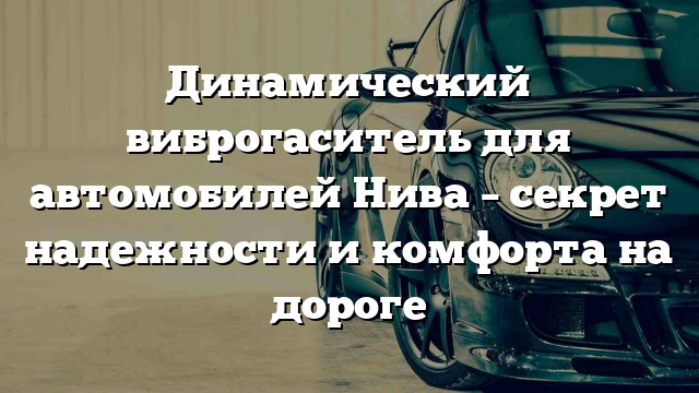 Динамический виброгаситель для автомобилей Нива – секрет надежности и комфорта на дороге