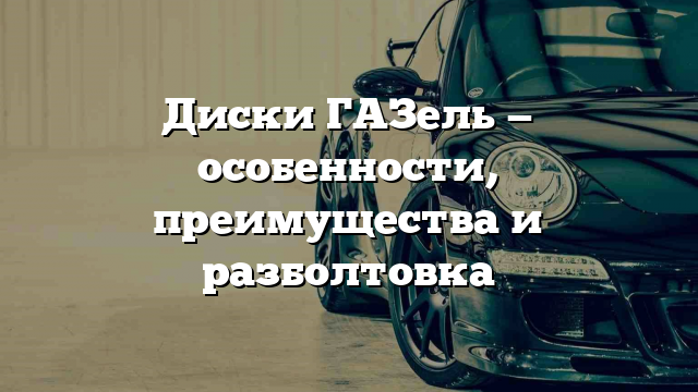 Диски ГАЗель — особенности, преимущества и разболтовка