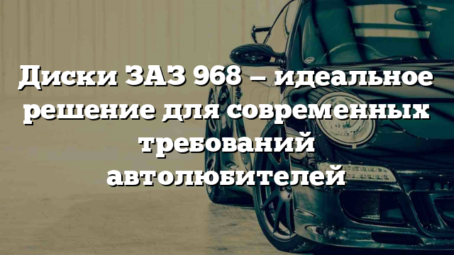 Диски ЗАЗ 968 — идеальное решение для современных требований автолюбителей