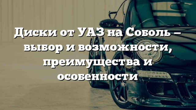 Диски от УАЗ на Соболь — выбор и возможности, преимущества и особенности