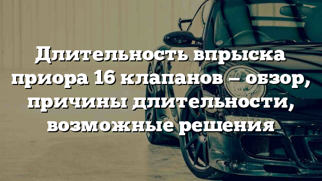 Длительность впрыска приора 16 клапанов — обзор, причины длительности, возможные решения