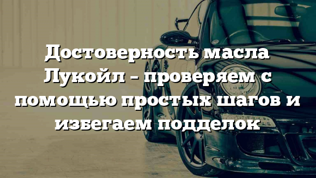 Достоверность масла Лукойл – проверяем с помощью простых шагов и избегаем подделок