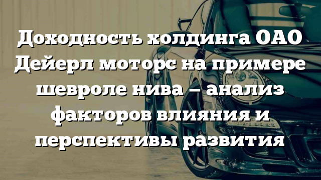 Доходность холдинга ОАО Дейерл моторс на примере шевроле нива — анализ факторов влияния и перспективы развития