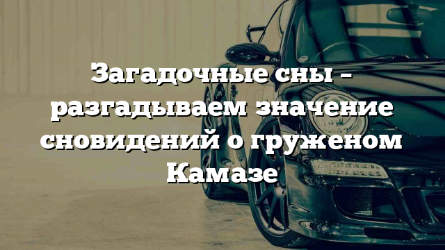 Загадочные сны – разгадываем значение сновидений о груженом Камазе