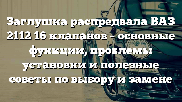 Заглушка распредвала ВАЗ 2112 16 клапанов – основные функции, проблемы установки и полезные советы по выбору и замене