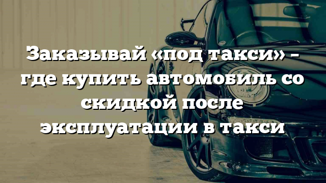 Заказывай «под такси» – где купить автомобиль со скидкой после эксплуатации в такси