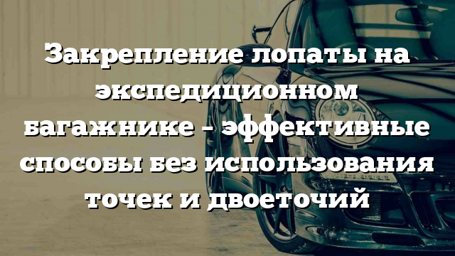 Закрепление лопаты на экспедиционном багажнике – эффективные способы без использования точек и двоеточий