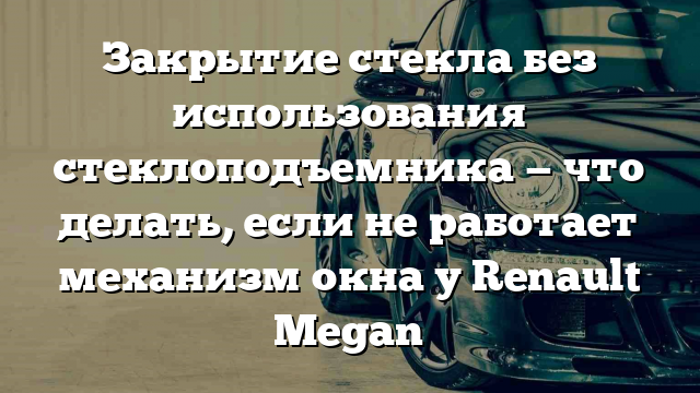 Закрытие стекла без использования стеклоподъемника — что делать, если не работает механизм окна у Renault Megan