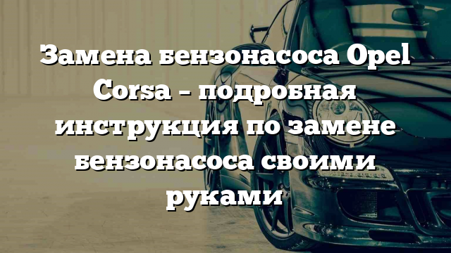 Замена бензонасоса Opel Corsa – подробная инструкция по замене бензонасоса своими руками