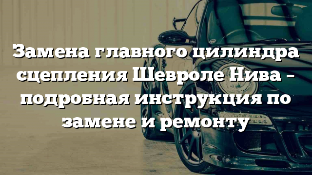 Замена главного цилиндра сцепления Шевроле Нива – подробная инструкция по замене и ремонту