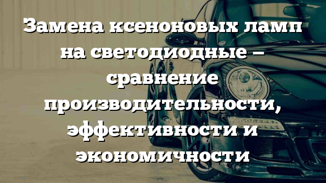 Замена ксеноновых ламп на светодиодные — сравнение производительности, эффективности и экономичности