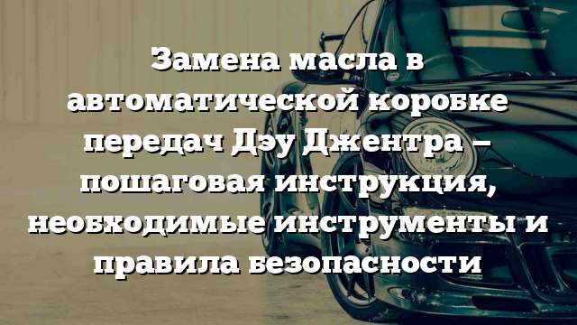 Замена масла в автоматической коробке передач Дэу Джентра — пошаговая инструкция, необходимые инструменты и правила безопасности