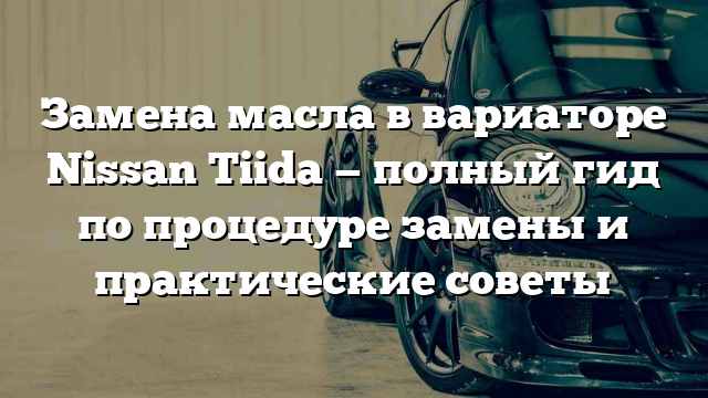 Замена масла в вариаторе Nissan Tiida — полный гид по процедуре замены и практические советы