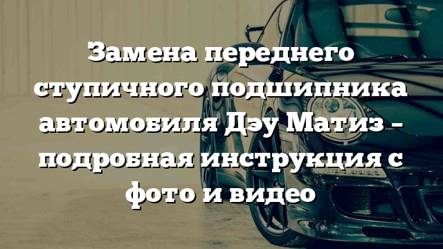 Замена переднего ступичного подшипника автомобиля Дэу Матиз – подробная инструкция с фото и видео