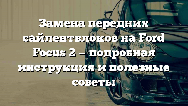 Замена передних сайлентблоков на Ford Focus 2 — подробная инструкция и полезные советы