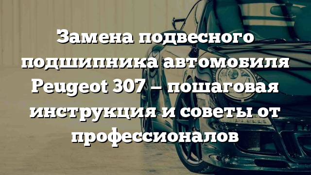 Замена подвесного подшипника автомобиля Peugeot 307 — пошаговая инструкция и советы от профессионалов