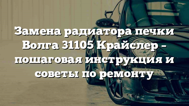 Замена радиатора печки Волга 31105 Крайслер – пошаговая инструкция и советы по ремонту