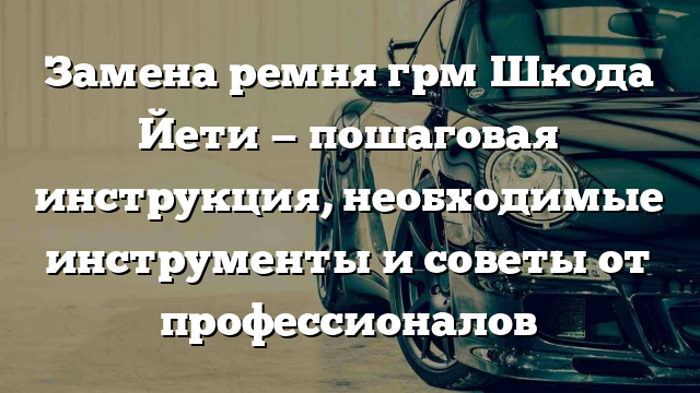 Замена ремня грм Шкода Йети — пошаговая инструкция, необходимые инструменты и советы от профессионалов