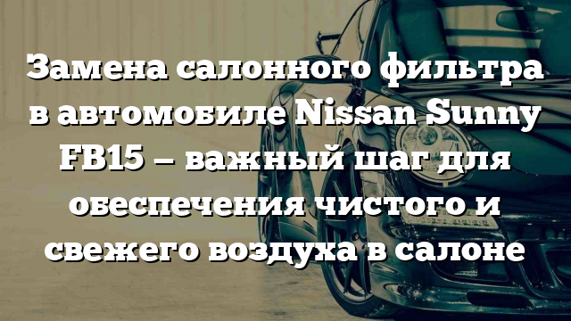 Замена салонного фильтра в автомобиле Nissan Sunny FB15 — важный шаг для обеспечения чистого и свежего воздуха в салоне