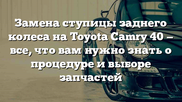 Замена ступицы заднего колеса на Toyota Camry 40 — все, что вам нужно знать о процедуре и выборе запчастей