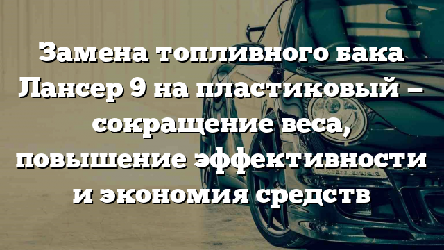 Замена топливного бака Лансер 9 на пластиковый — сокращение веса, повышение эффективности и экономия средств