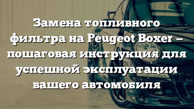 Замена топливного фильтра на Peugeot Boxer — пошаговая инструкция для успешной эксплуатации вашего автомобиля