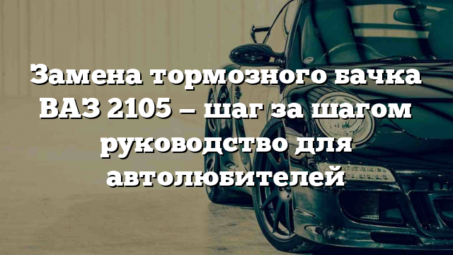 Замена тормозного бачка ВАЗ 2105 — шаг за шагом руководство для автолюбителей