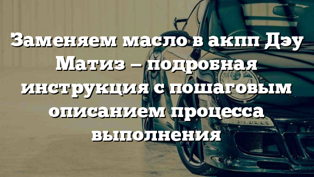 Заменяем масло в акпп Дэу Матиз — подробная инструкция с пошаговым описанием процесса выполнения