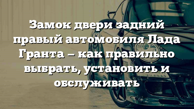 Замок двери задний правый автомобиля Лада Гранта — как правильно выбрать, установить и обслуживать