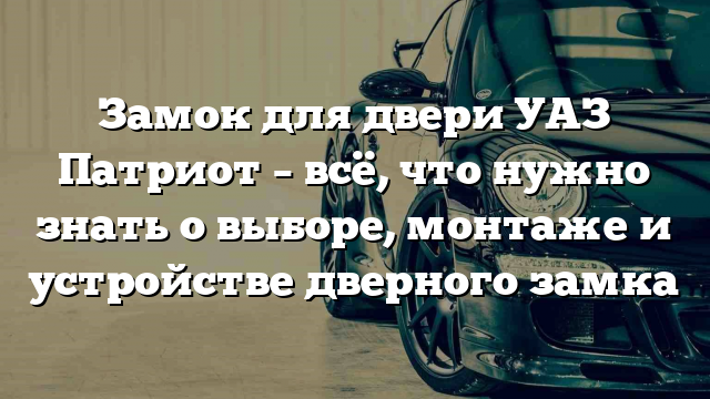 Замок для двери УАЗ Патриот – всё, что нужно знать о выборе, монтаже и устройстве дверного замка