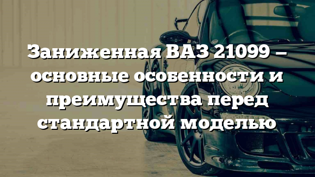 Заниженная ВАЗ 21099 — основные особенности и преимущества перед стандартной моделью