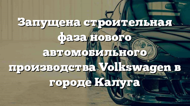 Запущена строительная фаза нового автомобильного производства Volkswagen в городе Калуга